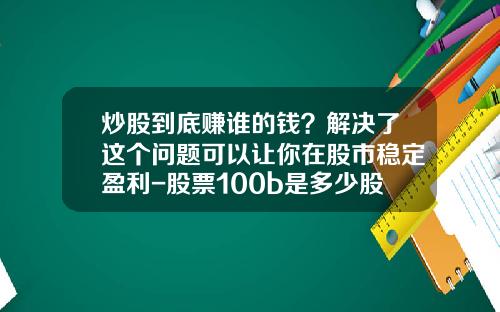 炒股到底赚谁的钱？解决了这个问题可以让你在股市稳定盈利-股票100b是多少股