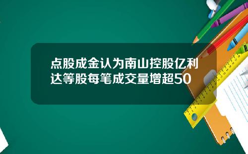 点股成金认为南山控股亿利达等股每笔成交量增超50