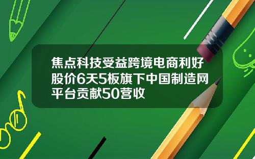 焦点科技受益跨境电商利好股价6天5板旗下中国制造网平台贡献50营收