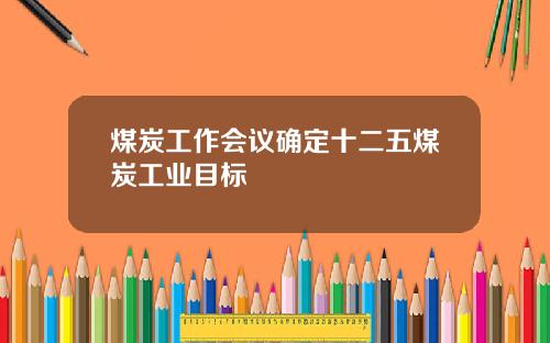 煤炭工作会议确定十二五煤炭工业目标