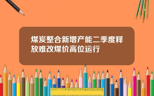 煤炭整合新增产能二季度释放难改煤价高位运行