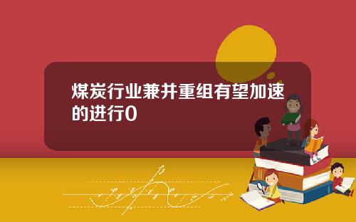 煤炭行业兼并重组有望加速的进行0