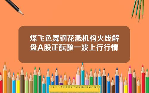 煤飞色舞钢花溅机构火线解盘A股正酝酿一波上行行情