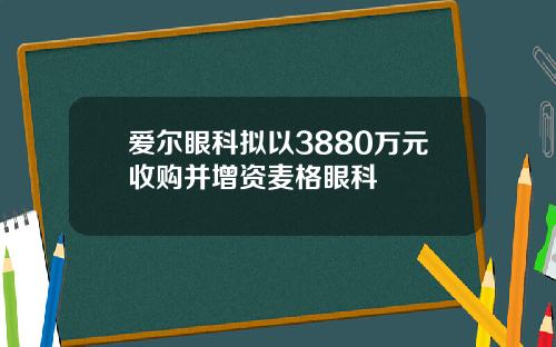 爱尔眼科拟以3880万元收购并增资麦格眼科