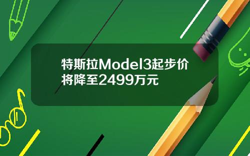 特斯拉Model3起步价将降至2499万元