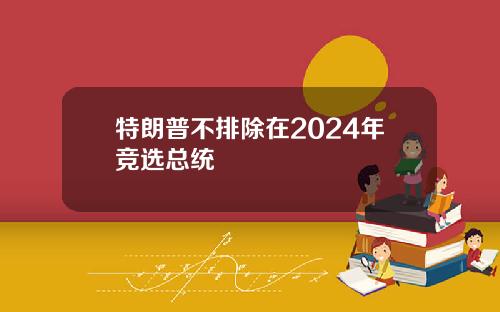 特朗普不排除在2024年竞选总统