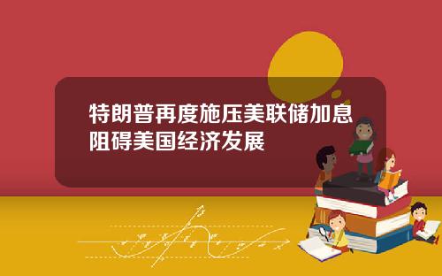 特朗普再度施压美联储加息阻碍美国经济发展
