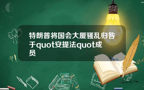 特朗普将国会大厦骚乱归咎于quot安提法quot成员