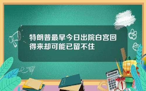 特朗普最早今日出院白宫回得来却可能已留不住