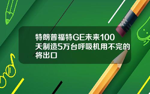 特朗普福特GE未来100天制造5万台呼吸机用不完的将出口