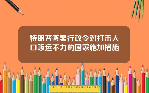 特朗普签署行政令对打击人口贩运不力的国家施加措施