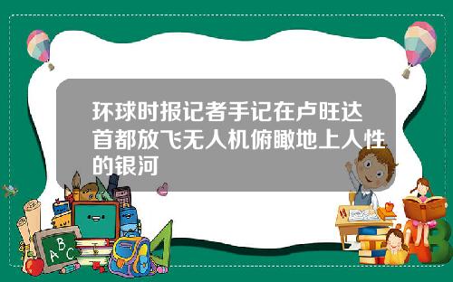 环球时报记者手记在卢旺达首都放飞无人机俯瞰地上人性的银河
