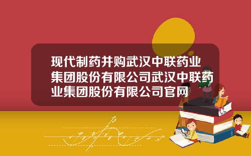 现代制药并购武汉中联药业集团股份有限公司武汉中联药业集团股份有限公司官网