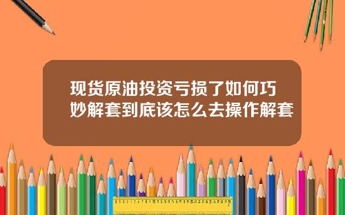 现货原油投资亏损了如何巧妙解套到底该怎么去操作解套