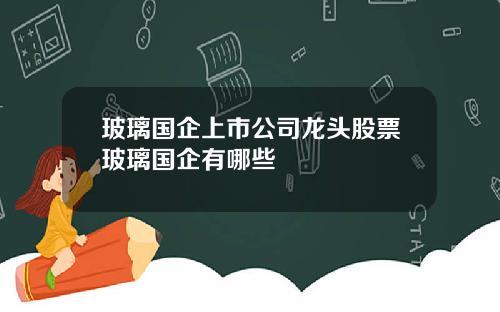 玻璃国企上市公司龙头股票玻璃国企有哪些
