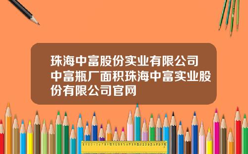 珠海中富股份实业有限公司中富瓶厂面积珠海中富实业股份有限公司官网