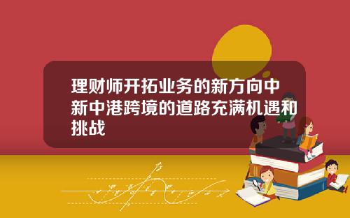 理财师开拓业务的新方向中新中港跨境的道路充满机遇和挑战