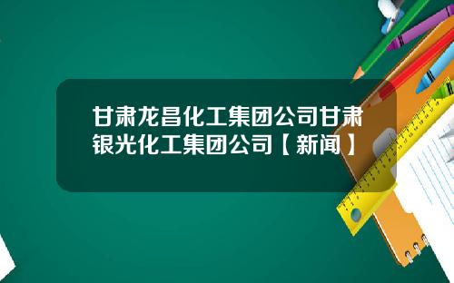 甘肃龙昌化工集团公司甘肃银光化工集团公司【新闻】