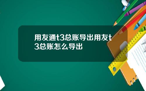 用友通t3总账导出用友t3总账怎么导出