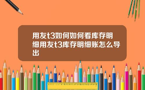 用友t3如何如何看库存明细用友t3库存明细账怎么导出
