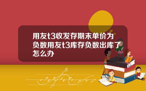用友t3收发存期末单价为负数用友t3库存负数出库了怎么办