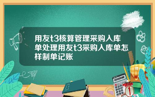用友t3核算管理采购入库单处理用友t3采购入库单怎样制单记账