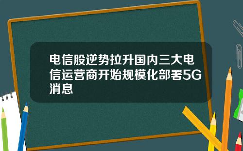 电信股逆势拉升国内三大电信运营商开始规模化部署5G消息