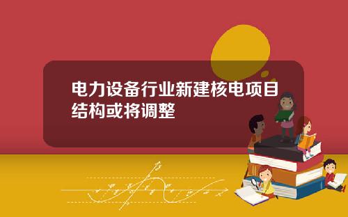 电力设备行业新建核电项目结构或将调整