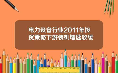 电力设备行业2011年投资策略下游装机增速放缓