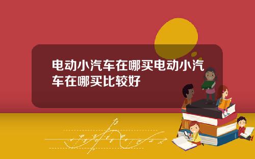 电动小汽车在哪买电动小汽车在哪买比较好