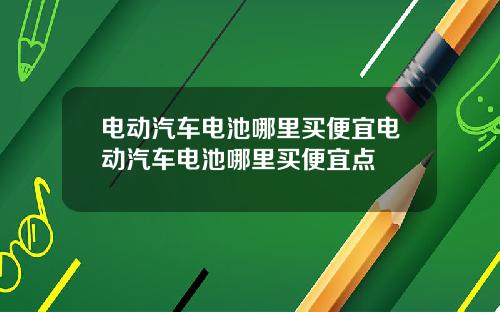 电动汽车电池哪里买便宜电动汽车电池哪里买便宜点