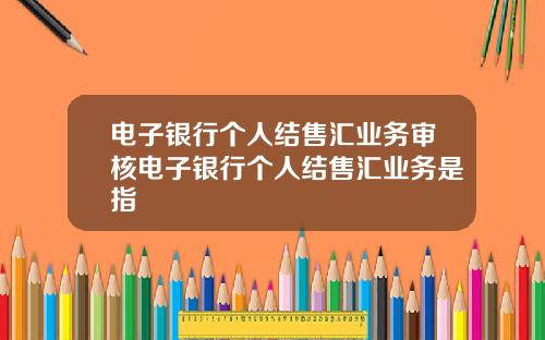 电子银行个人结售汇业务审核电子银行个人结售汇业务是指