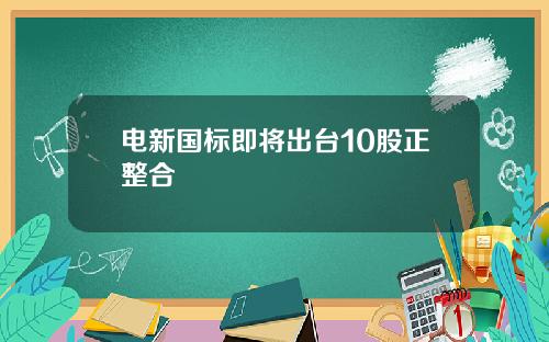 电新国标即将出台10股正整合