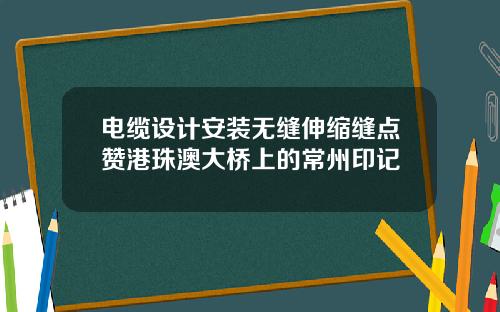 电缆设计安装无缝伸缩缝点赞港珠澳大桥上的常州印记