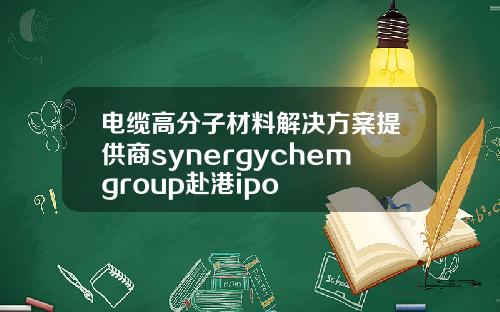 电缆高分子材料解决方案提供商synergychemgroup赴港ipo