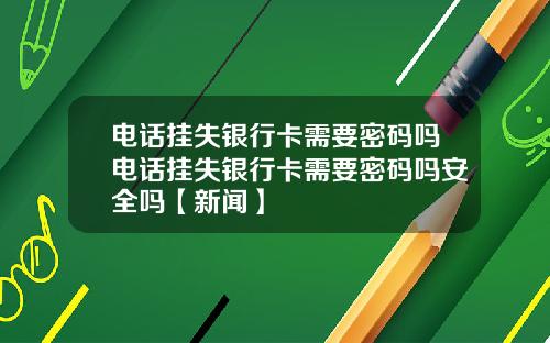 电话挂失银行卡需要密码吗电话挂失银行卡需要密码吗安全吗【新闻】