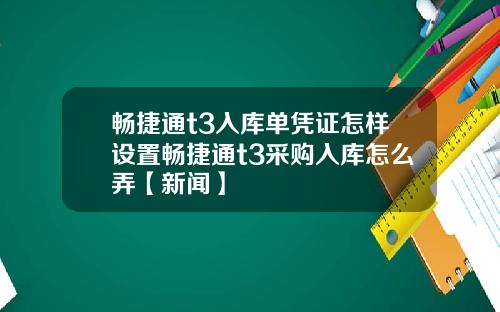 畅捷通t3入库单凭证怎样设置畅捷通t3采购入库怎么弄【新闻】