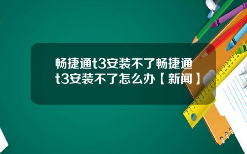 畅捷通t3安装不了畅捷通t3安装不了怎么办【新闻】