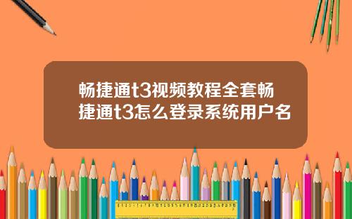 畅捷通t3视频教程全套畅捷通t3怎么登录系统用户名