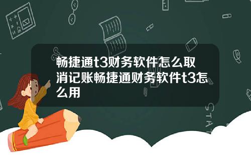 畅捷通t3财务软件怎么取消记账畅捷通财务软件t3怎么用