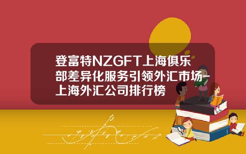 登富特NZGFT上海俱乐部差异化服务引领外汇市场-上海外汇公司排行榜