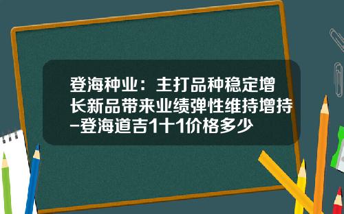 登海种业：主打品种稳定增长新品带来业绩弹性维持增持-登海道吉1十1价格多少