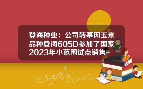 登海种业：公司转基因玉米品种登海605D参加了国家2023年小范围试点销售-中国转基因公司