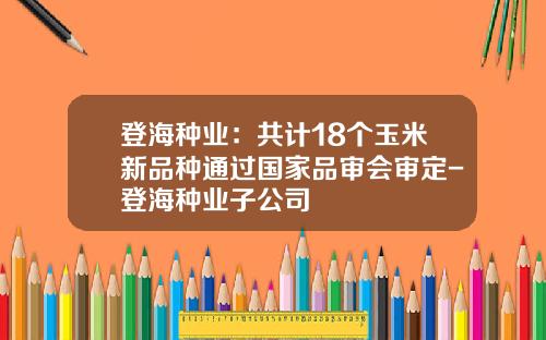 登海种业：共计18个玉米新品种通过国家品审会审定-登海种业子公司