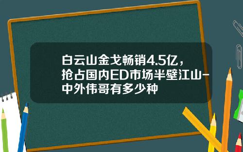 白云山金戈畅销4.5亿，抢占国内ED市场半壁江山-中外伟哥有多少种