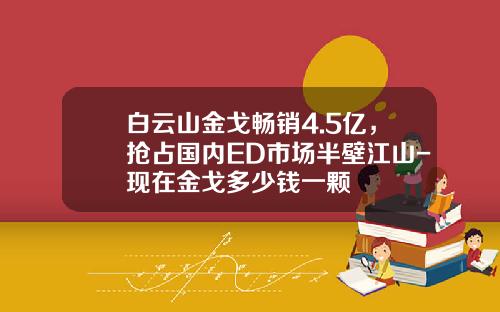 白云山金戈畅销4.5亿，抢占国内ED市场半壁江山-现在金戈多少钱一颗