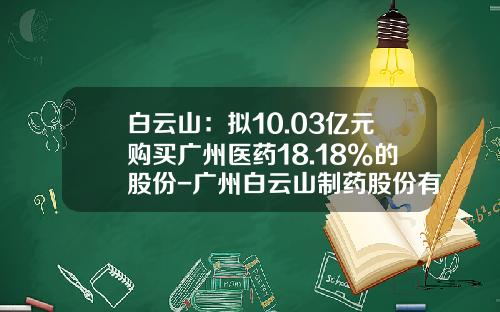 白云山：拟10.03亿元购买广州医药18.18%的股份-广州白云山制药股份有限公司年报