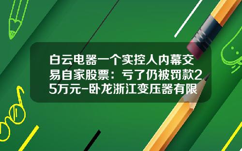 白云电器一个实控人内幕交易自家股票：亏了仍被罚款25万元-卧龙浙江变压器有限公司