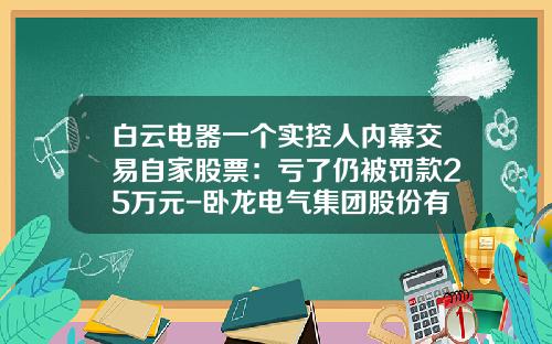 白云电器一个实控人内幕交易自家股票：亏了仍被罚款25万元-卧龙电气集团股份有限公司