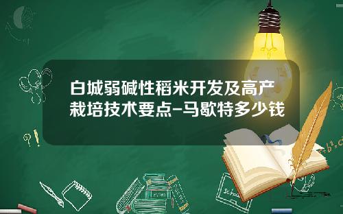 白城弱碱性稻米开发及高产栽培技术要点-马歇特多少钱